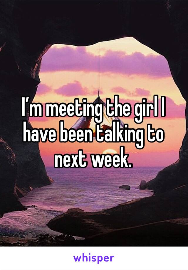 I’m meeting the girl I have been talking to next week.