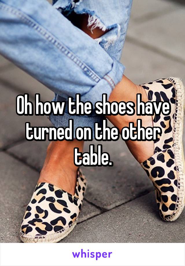Oh how the shoes have turned on the other table.