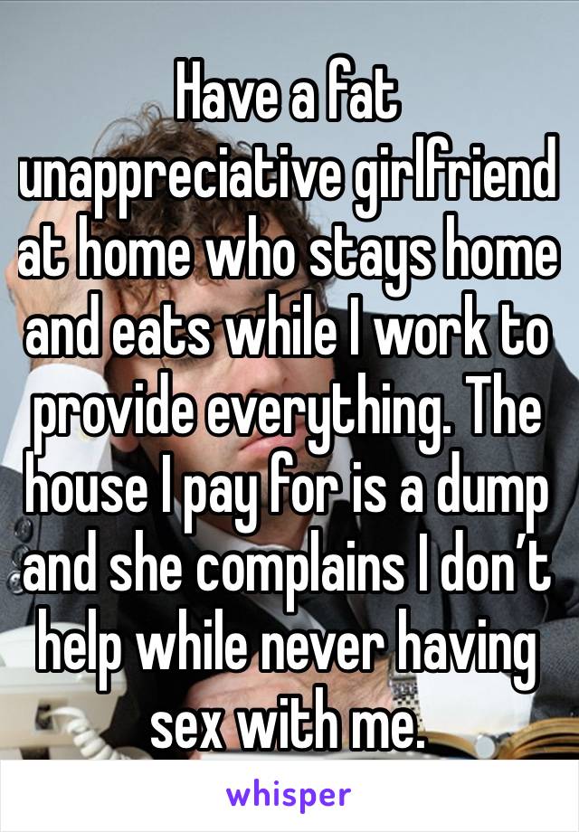 Have a fat unappreciative girlfriend at home who stays home and eats while I work to provide everything. The house I pay for is a dump and she complains I don’t help while never having sex with me. 