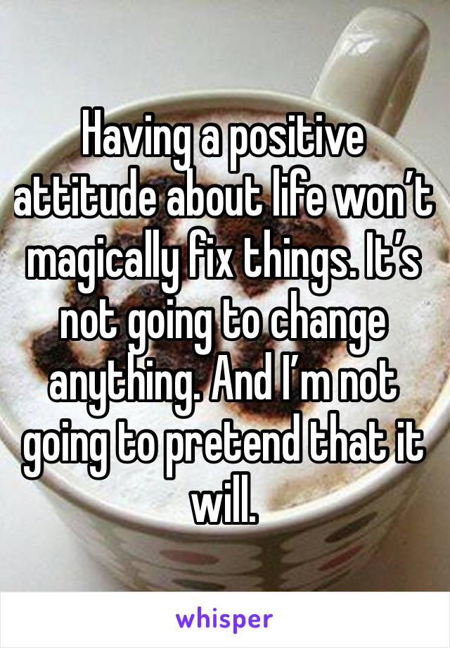 Having a positive attitude about life won’t magically fix things. It’s not going to change anything. And I’m not going to pretend that it will. 