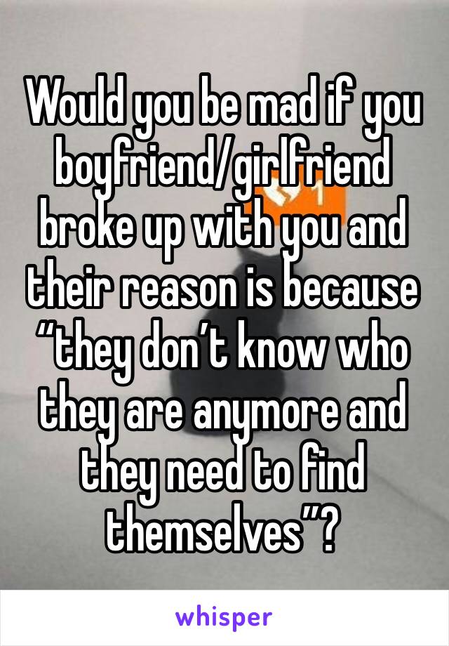 Would you be mad if you boyfriend/girlfriend broke up with you and their reason is because “they don’t know who they are anymore and they need to find themselves”?