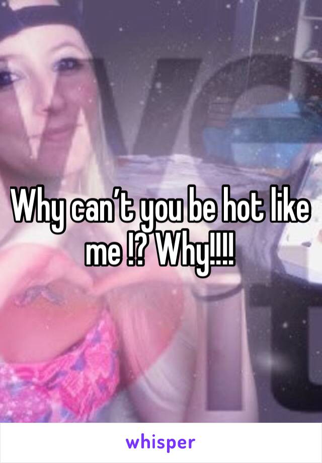 Why can’t you be hot like me !? Why!!!!
