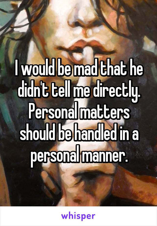 I would be mad that he didn't tell me directly. Personal matters should be handled in a personal manner.
