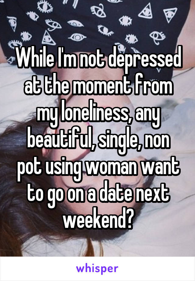 While I'm not depressed at the moment from my loneliness, any beautiful, single, non pot using woman want to go on a date next weekend?