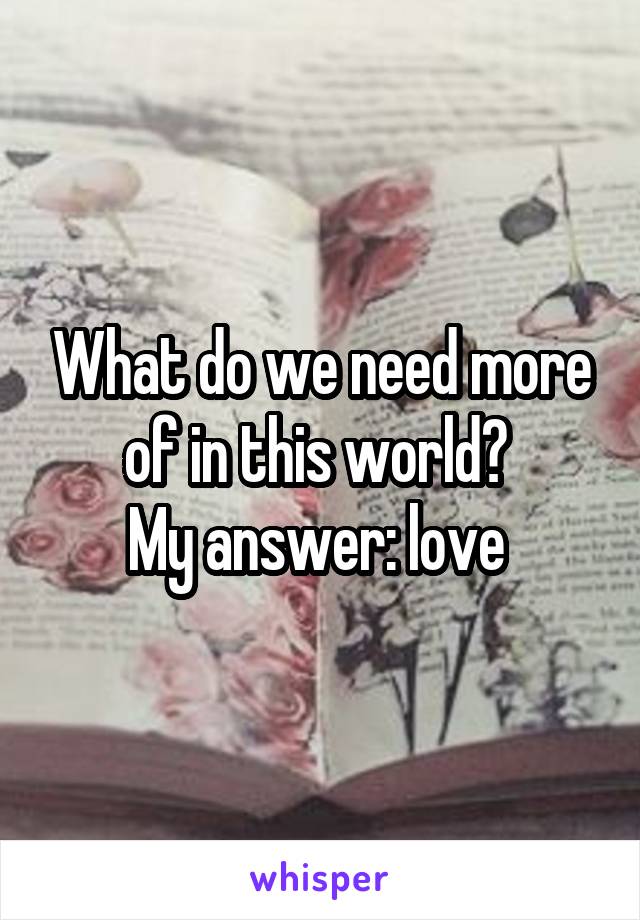 What do we need more of in this world? 
My answer: love 