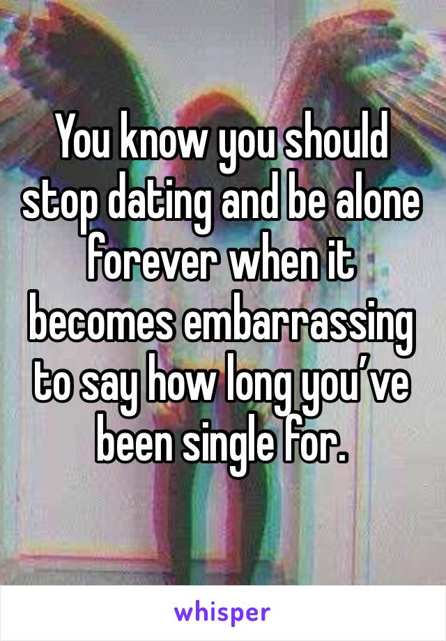 You know you should stop dating and be alone forever when it becomes embarrassing to say how long you’ve been single for. 
