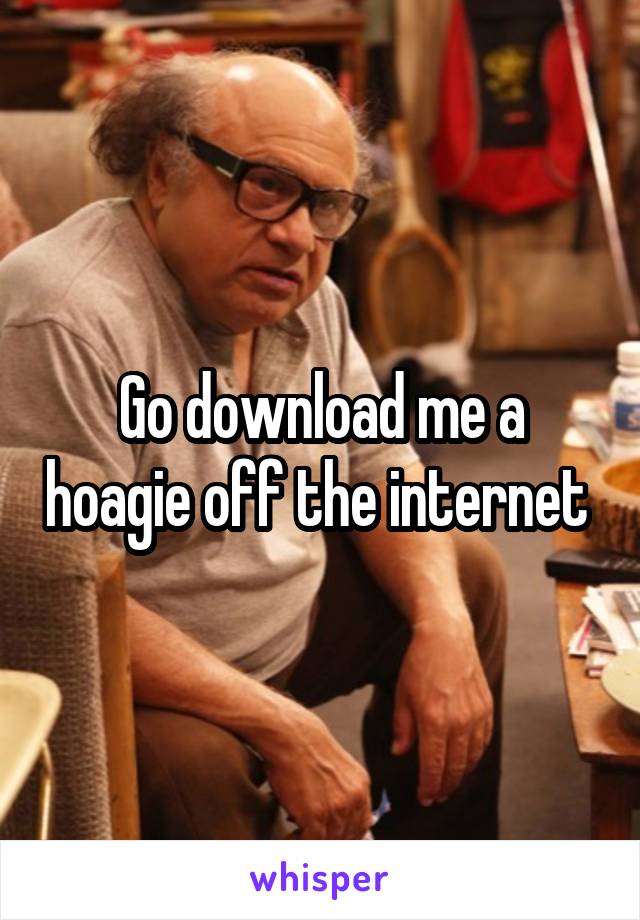 Go download me a hoagie off the internet 