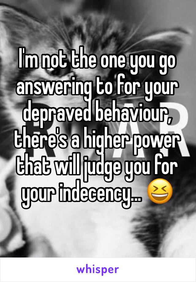 I'm not the one you go answering to for your depraved behaviour, there's a higher power that will judge you for your indecency... 😆