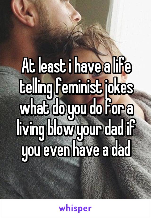 At least i have a life telling feminist jokes what do you do for a living blow your dad if you even have a dad