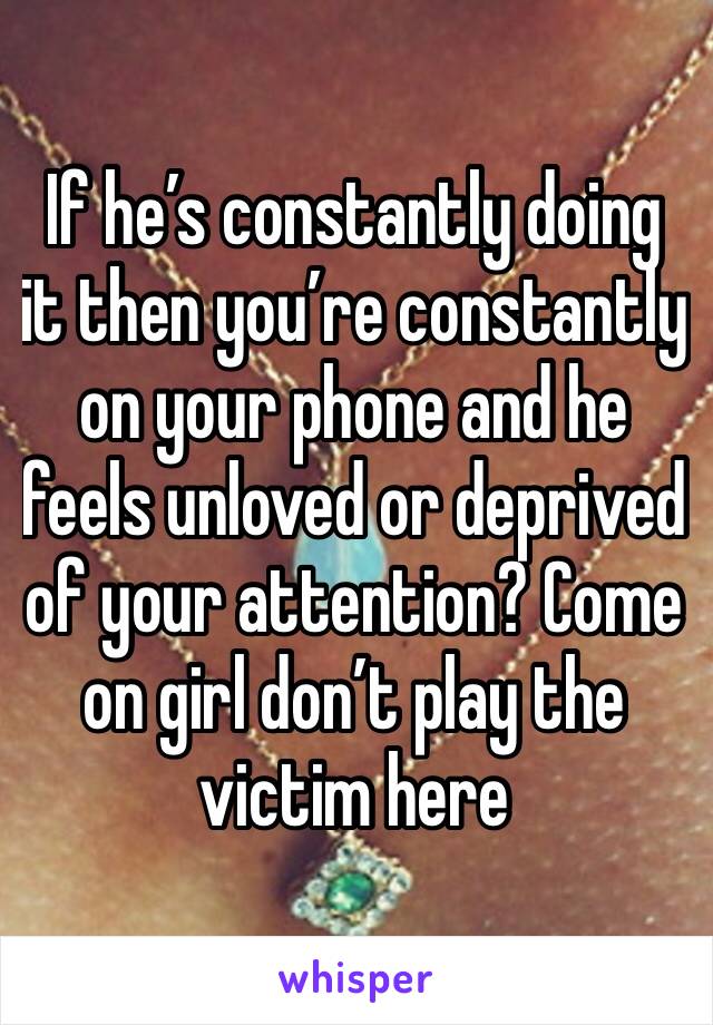 If he’s constantly doing it then you’re constantly on your phone and he feels unloved or deprived of your attention? Come on girl don’t play the victim here 