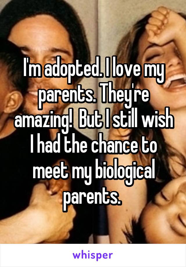 I'm adopted. I love my parents. They're amazing!  But I still wish I had the chance to meet my biological parents. 