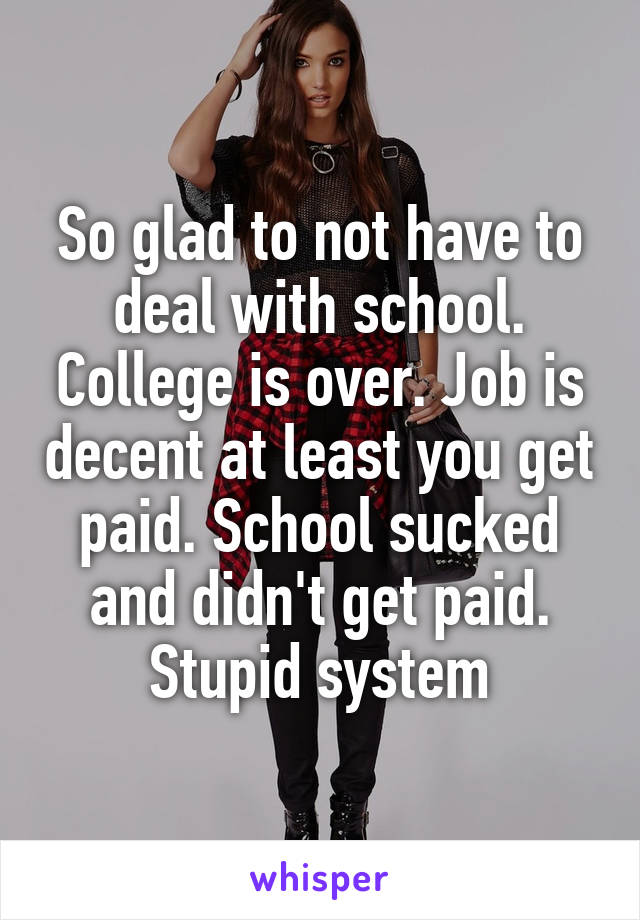 So glad to not have to deal with school. College is over. Job is decent at least you get paid. School sucked and didn't get paid. Stupid system