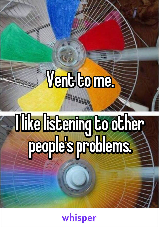 Vent to me.

I like listening to other people's problems.