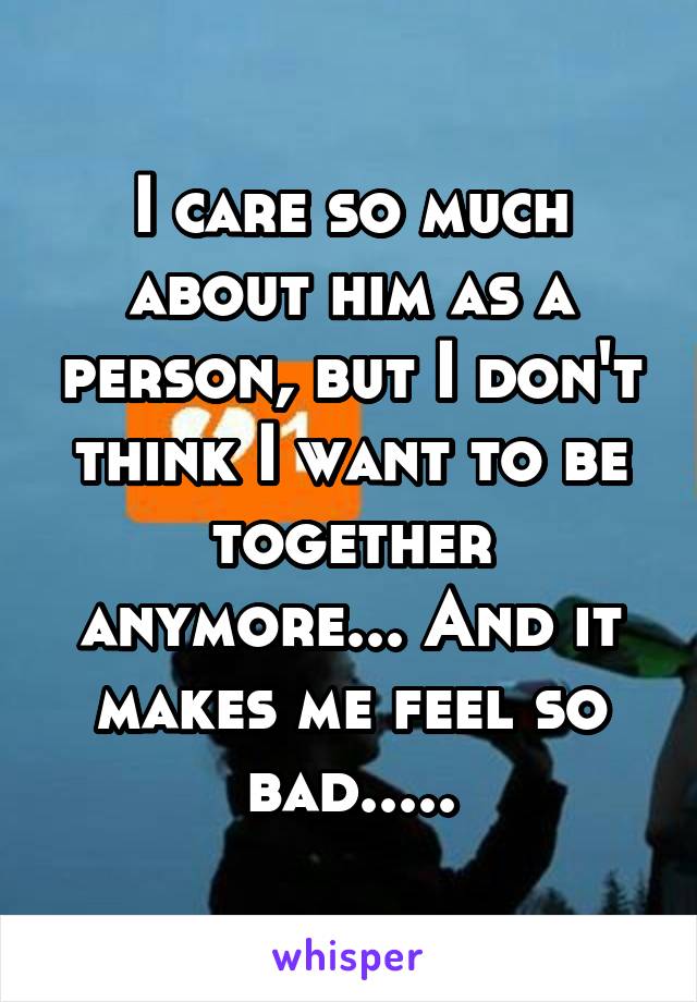 I care so much about him as a person, but I don't think I want to be together anymore... And it makes me feel so bad.....