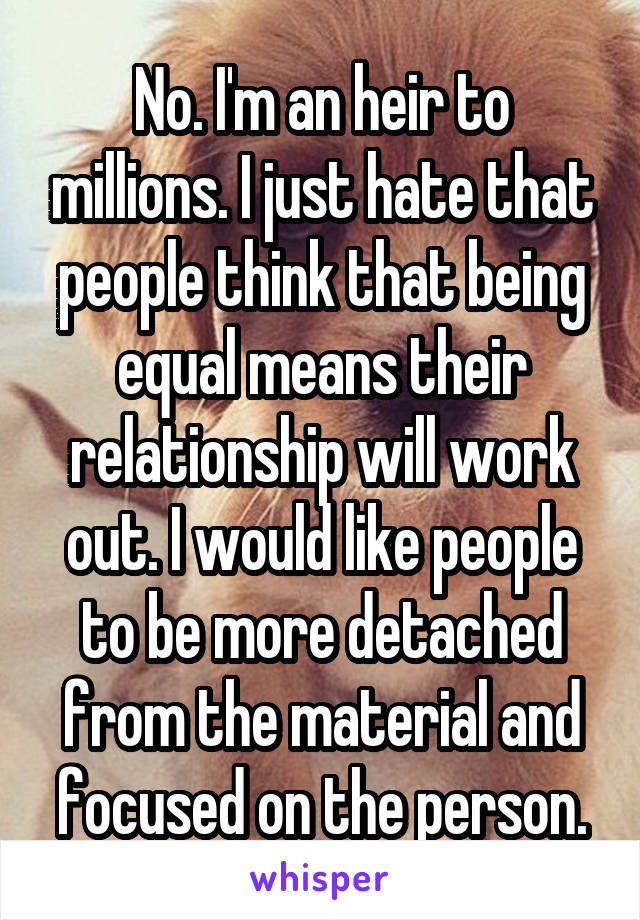 No. I'm an heir to millions. I just hate that people think that being equal means their relationship will work out. I would like people to be more detached from the material and focused on the person.
