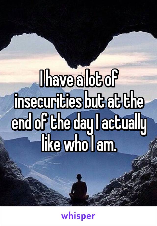 I have a lot of insecurities but at the end of the day I actually like who I am.