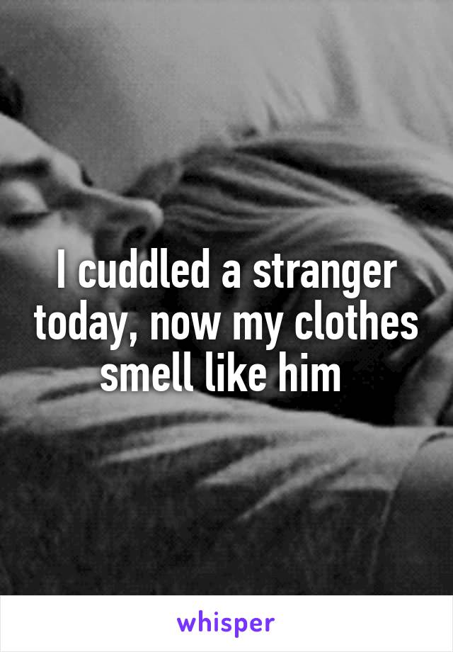 I cuddled a stranger today, now my clothes smell like him 