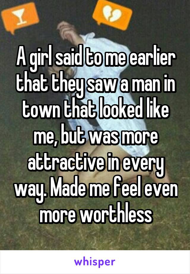 A girl said to me earlier that they saw a man in town that looked like me, but was more attractive in every way. Made me feel even more worthless