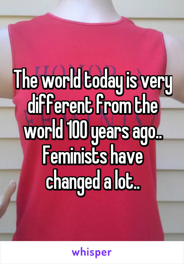 The world today is very different from the world 100 years ago..
Feminists have changed a lot..