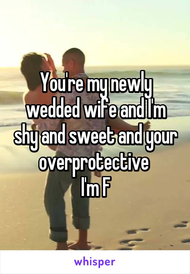 You're my newly wedded wife and I'm shy and sweet and your overprotective 
I'm F
