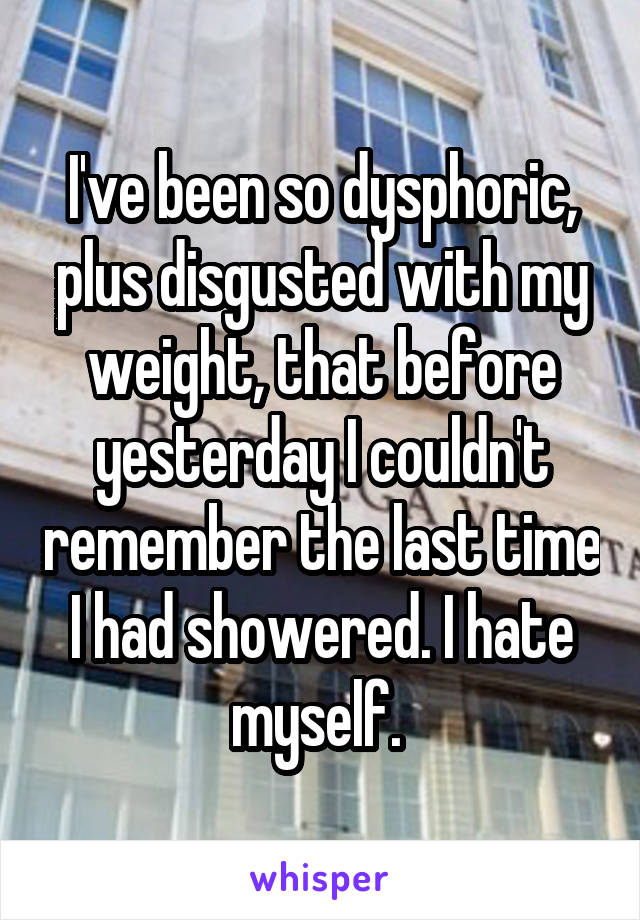 I've been so dysphoric, plus disgusted with my weight, that before yesterday I couldn't remember the last time I had showered. I hate myself. 