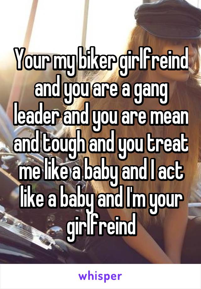 Your my biker girlfreind and you are a gang leader and you are mean and tough and you treat me like a baby and I act like a baby and I'm your girlfreind