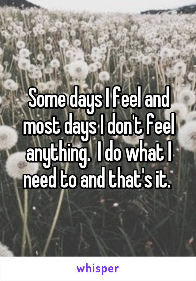 Some days I feel and most days I don't feel anything.  I do what I need to and that's it. 
