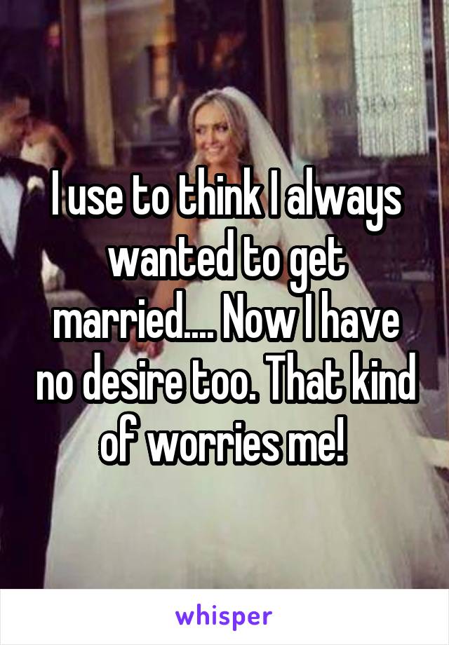 I use to think I always wanted to get married.... Now I have no desire too. That kind of worries me! 