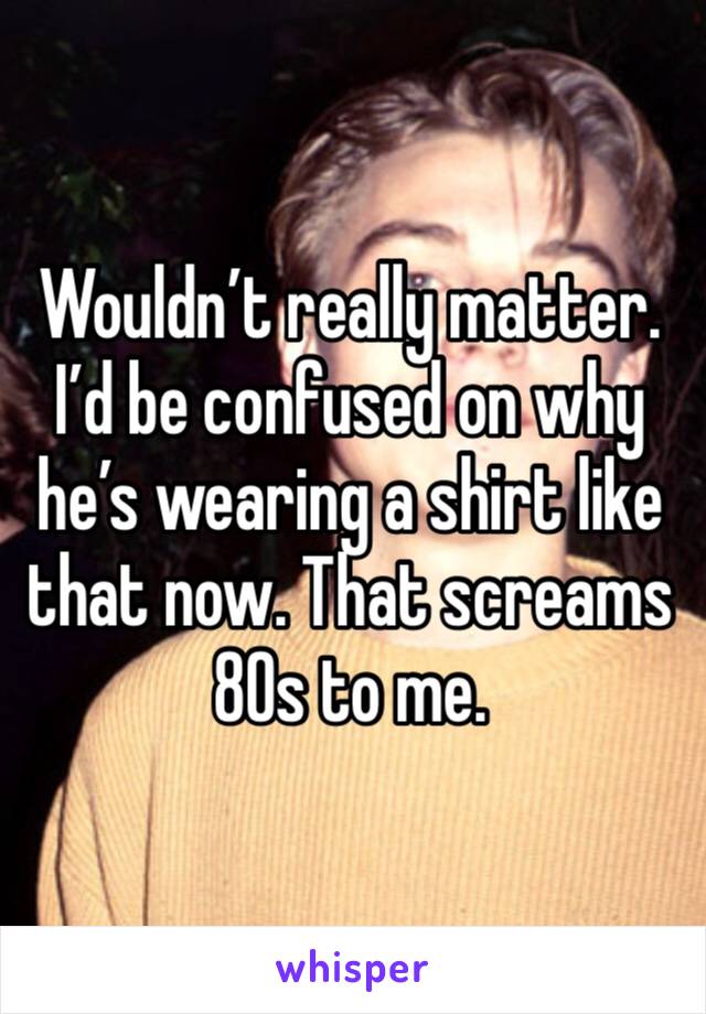Wouldn’t really matter. I’d be confused on why he’s wearing a shirt like that now. That screams 80s to me. 