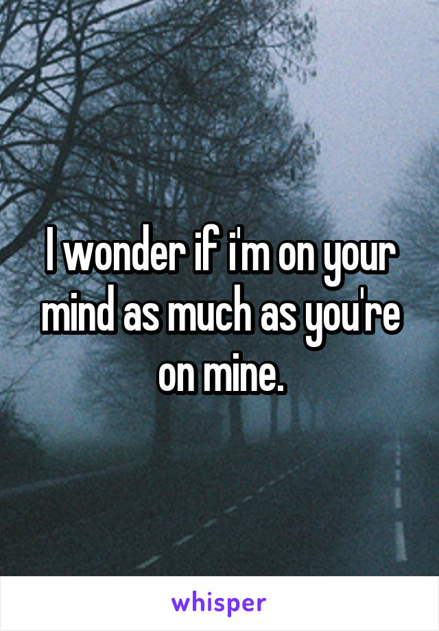 I wonder if i'm on your mind as much as you're on mine.