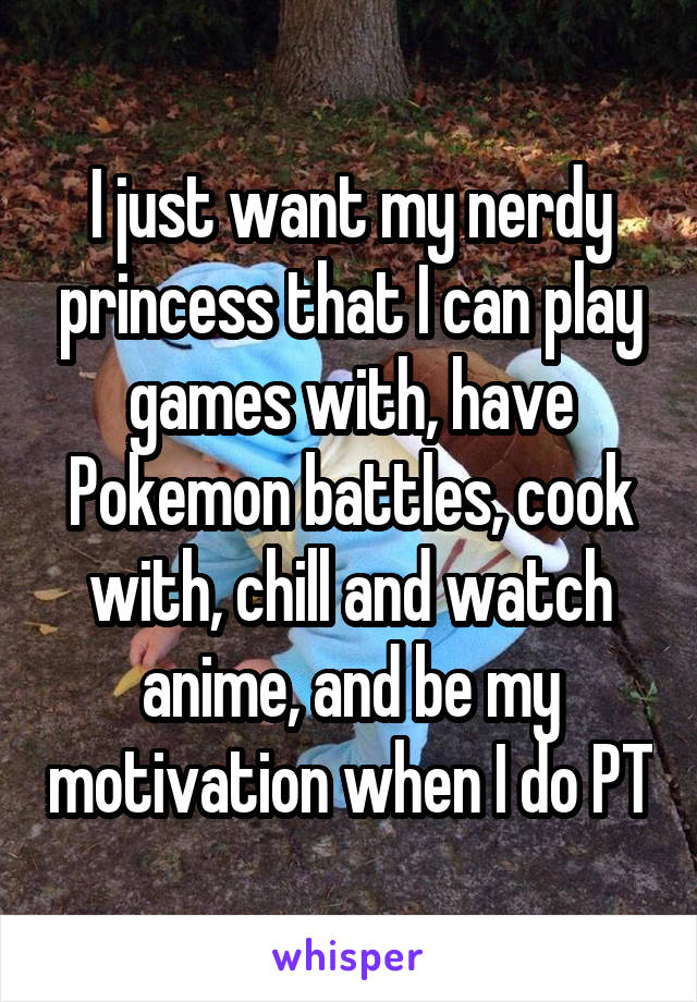 I just want my nerdy princess that I can play games with, have Pokemon battles, cook with, chill and watch anime, and be my motivation when I do PT