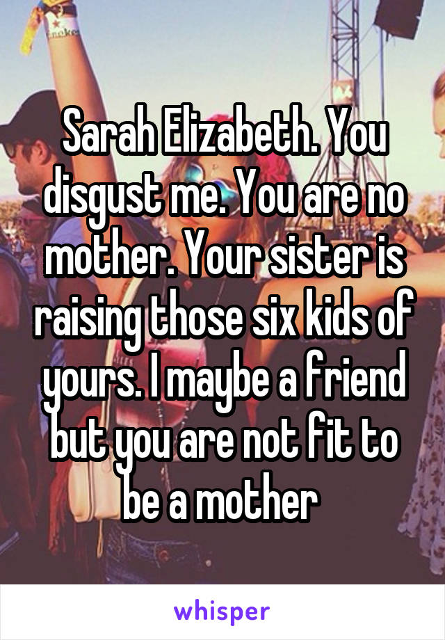 Sarah Elizabeth. You disgust me. You are no mother. Your sister is raising those six kids of yours. I maybe a friend but you are not fit to be a mother 