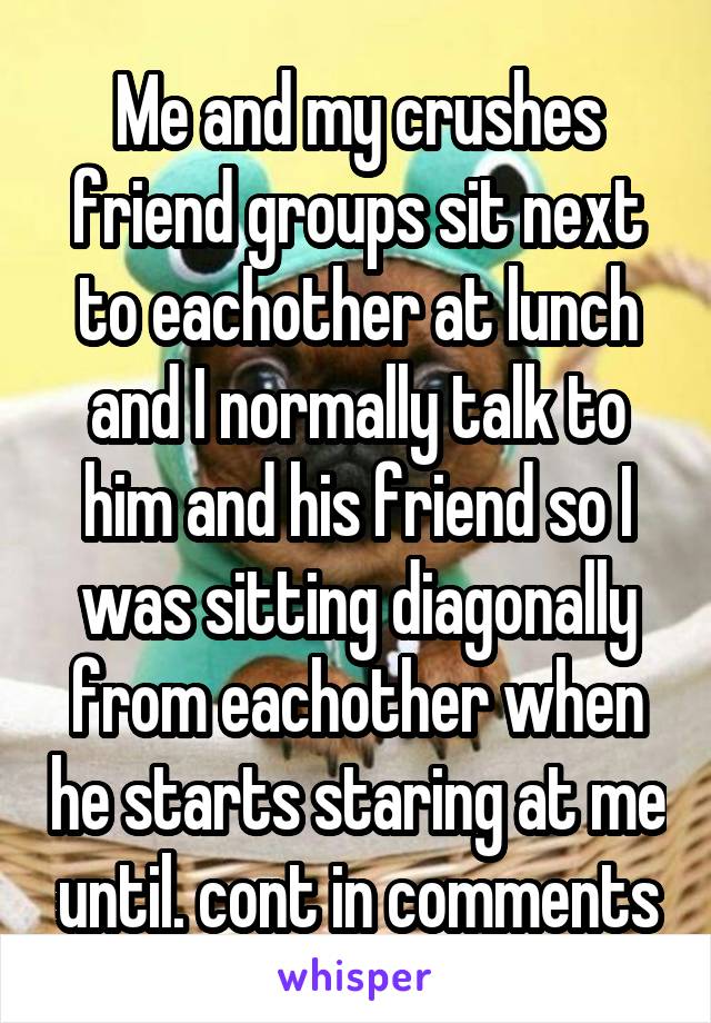Me and my crushes friend groups sit next to eachother at lunch and I normally talk to him and his friend so I was sitting diagonally from eachother when he starts staring at me until. cont in comments