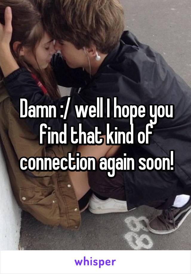 Damn :/ well I hope you find that kind of connection again soon!