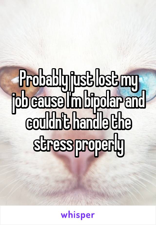 Probably just lost my job cause I'm bipolar and couldn't handle the stress properly