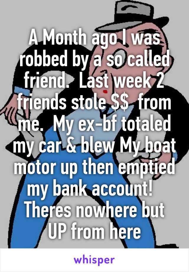 A Month ago I was robbed by a so called friend.  Last week 2 friends stole $$  from me.  My ex-bf totaled my car & blew My boat motor up then emptied my bank account!  
Theres nowhere but UP from here