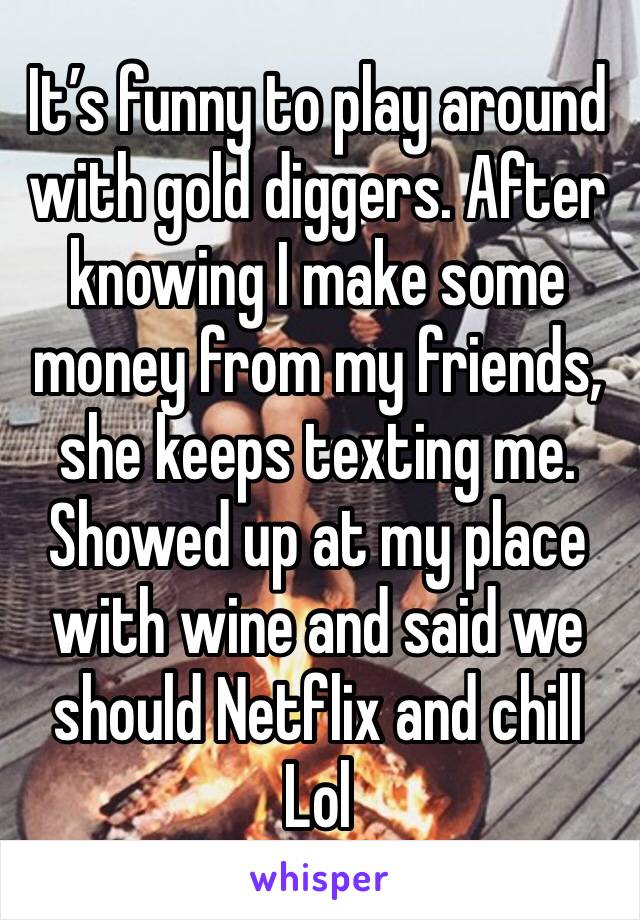 It’s funny to play around with gold diggers. After knowing I make some money from my friends, she keeps texting me. Showed up at my place with wine and said we should Netflix and chill Lol