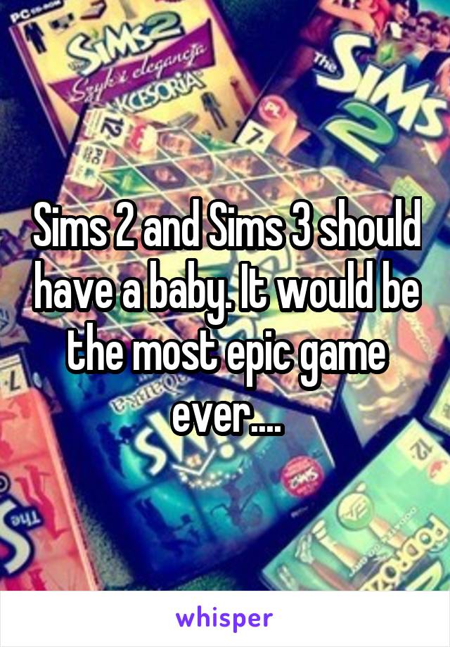 Sims 2 and Sims 3 should have a baby. It would be the most epic game ever....