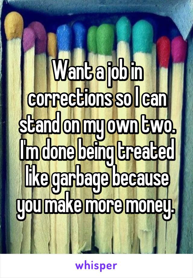 Want a job in corrections so I can stand on my own two. I'm done being treated like garbage because you make more money. 