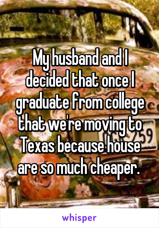 My husband and I decided that once I graduate from college that we're moving to Texas because house are so much cheaper. 