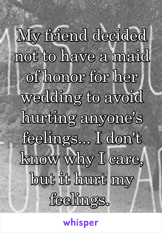 My friend decided not to have a maid of honor for her wedding to avoid hurting anyone's feelings... I don't know why I care, but it hurt my feelings. 