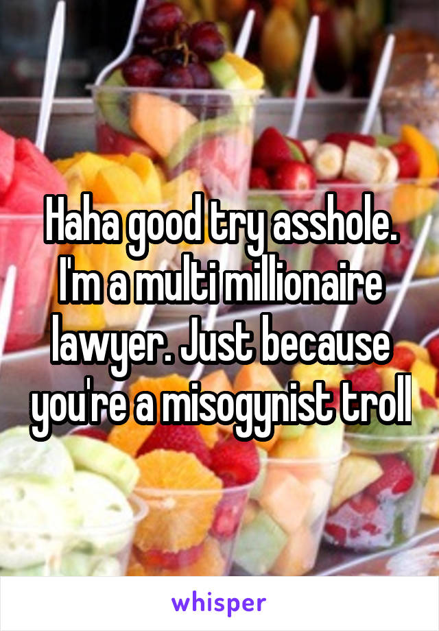 Haha good try asshole. I'm a multi millionaire lawyer. Just because you're a misogynist troll