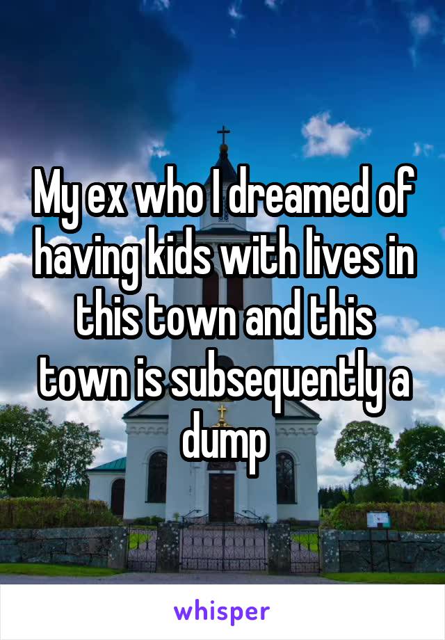 My ex who I dreamed of having kids with lives in this town and this town is subsequently a dump
