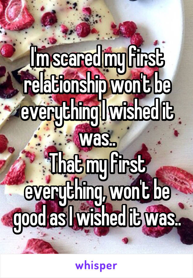 I'm scared my first relationship won't be everything I wished it was..
That my first everything, won't be good as I wished it was..