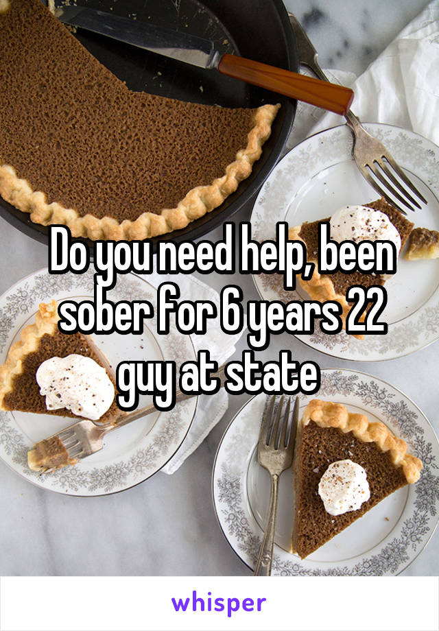 Do you need help, been sober for 6 years 22 guy at state 