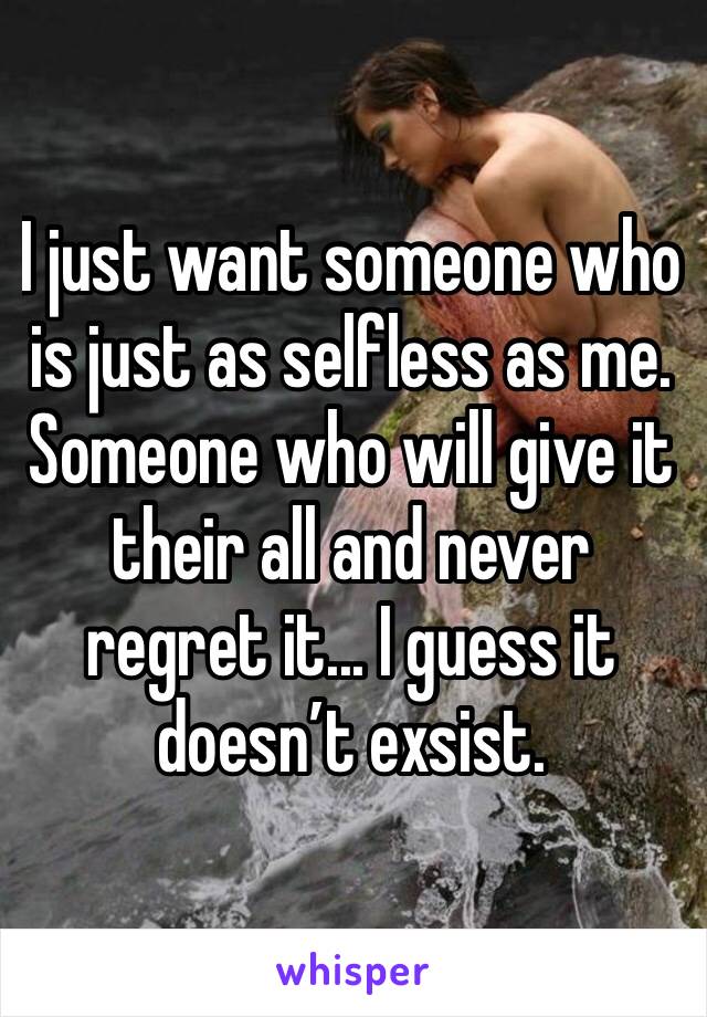 I just want someone who is just as selfless as me. Someone who will give it their all and never regret it... I guess it doesn’t exsist.