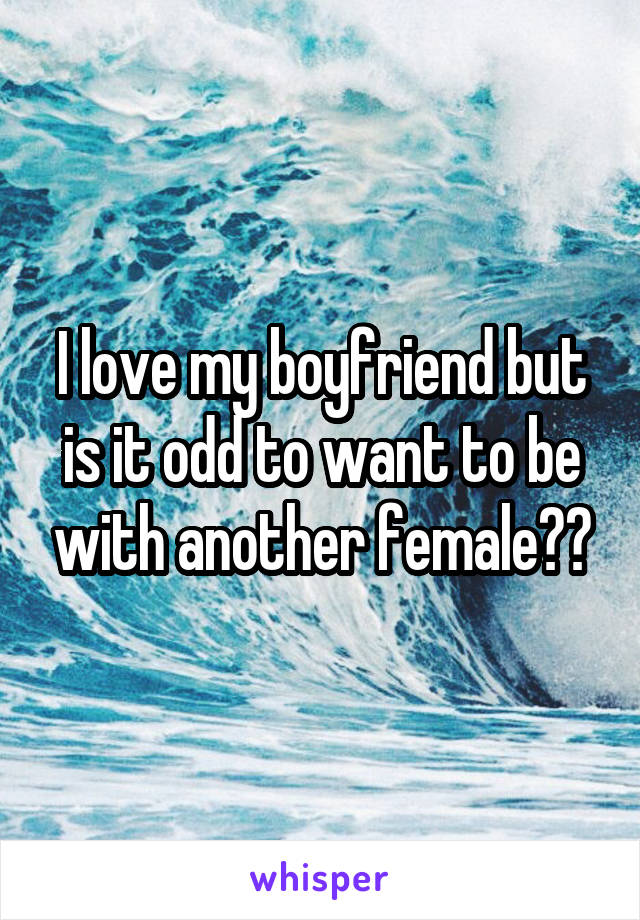 I love my boyfriend but is it odd to want to be with another female??