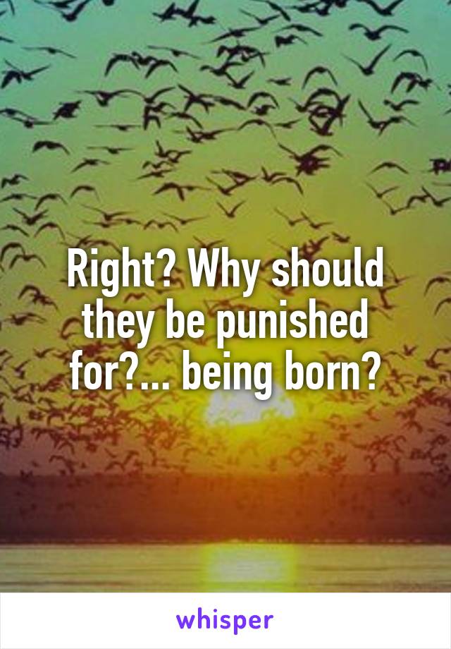 Right? Why should they be punished for?... being born?