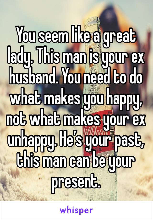 You seem like a great lady. This man is your ex husband. You need to do what makes you happy, not what makes your ex unhappy. He’s your past, this man can be your present. 