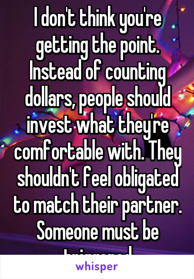 I don't think you're getting the point. Instead of counting dollars, people should invest what they're comfortable with. They shouldn't feel obligated to match their partner. Someone must be triggered